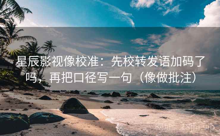 星辰影视像校准：先校转发语加码了吗，再把口径写一句（像做批注）