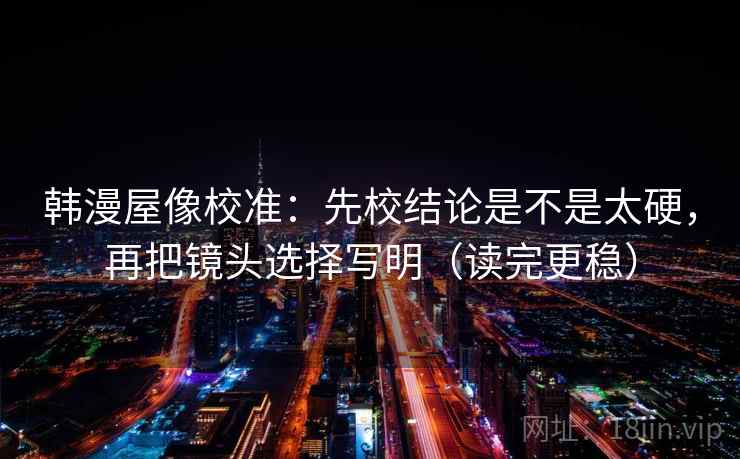 韩漫屋像校准：先校结论是不是太硬，再把镜头选择写明（读完更稳）