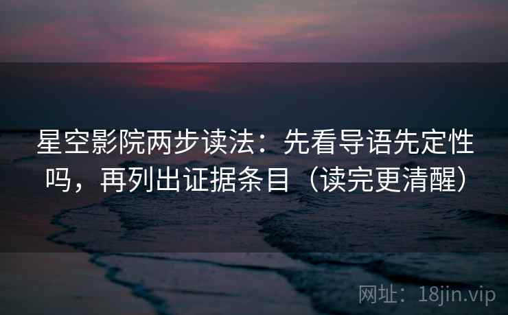 星空影院两步读法：先看导语先定性吗，再列出证据条目（读完更清醒）