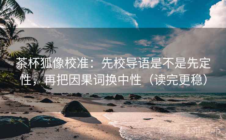 茶杯狐像校准：先校导语是不是先定性，再把因果词换中性（读完更稳）