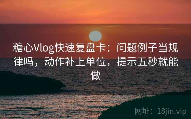 糖心Vlog快速复盘卡：问题例子当规律吗，动作补上单位，提示五秒就能做