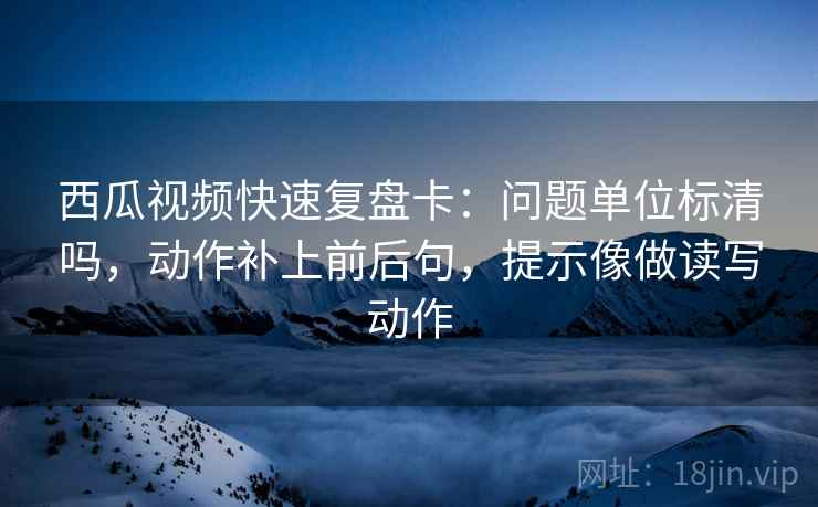 西瓜视频快速复盘卡：问题单位标清吗，动作补上前后句，提示像做读写动作