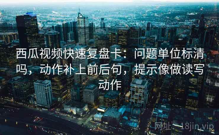 西瓜视频快速复盘卡：问题单位标清吗，动作补上前后句，提示像做读写动作