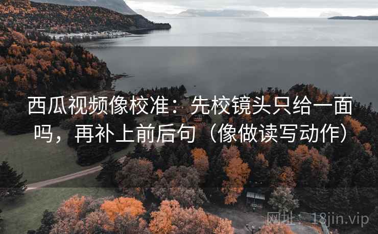 西瓜视频像校准：先校镜头只给一面吗，再补上前后句（像做读写动作）