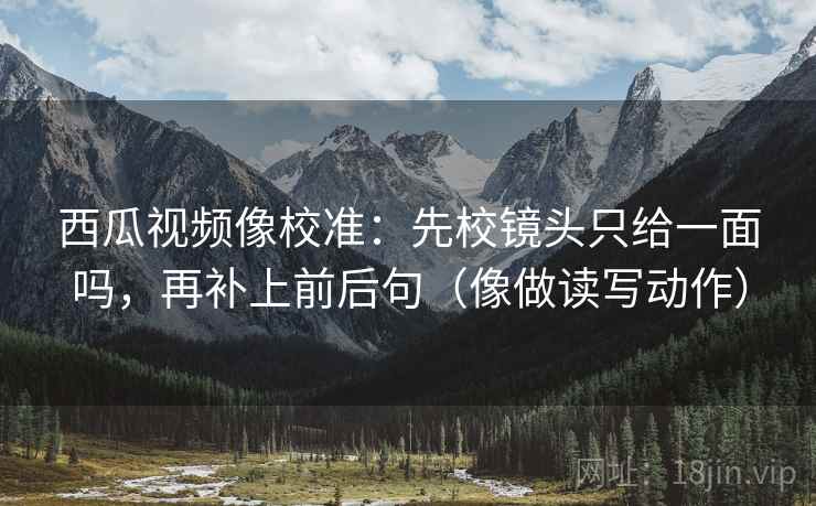 西瓜视频像校准：先校镜头只给一面吗，再补上前后句（像做读写动作）