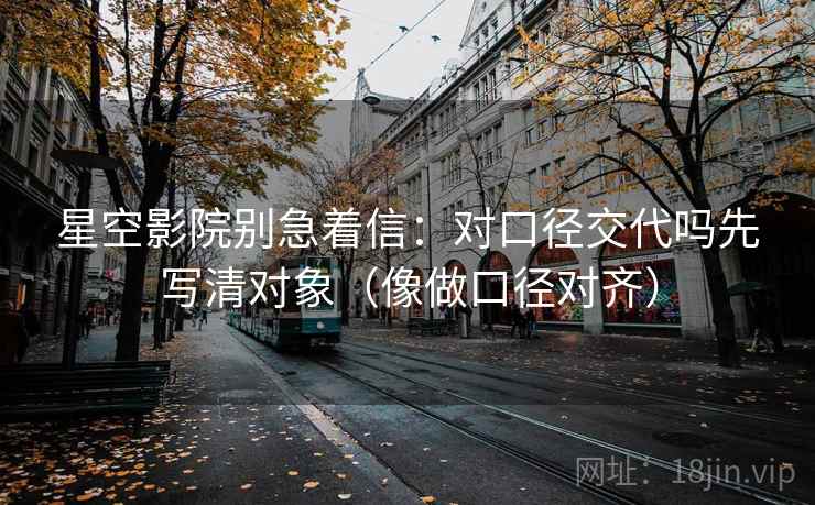 星空影院别急着信:对口径交代吗先写清对象(像做口径对齐) 星空影院别急着信:对口径交代吗先写清对象(像做口径对齐)