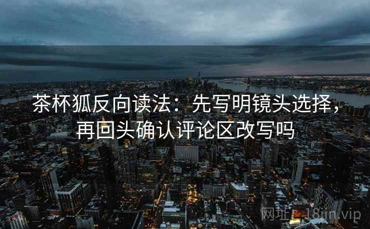 茶杯狐反向读法：先写明镜头选择，再回头确认评论区改写吗