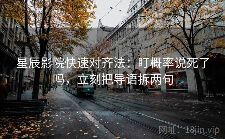 星辰影院快速对齐法：盯概率说死了吗，立刻把导语拆两句