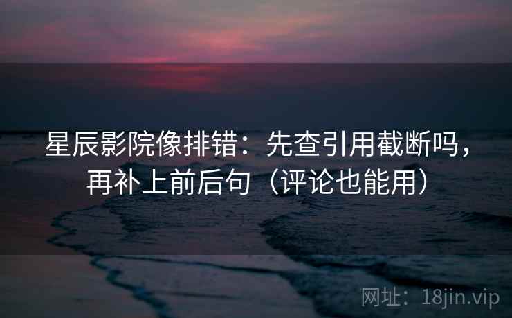 星辰影院像排错：先查引用截断吗，再补上前后句（评论也能用）