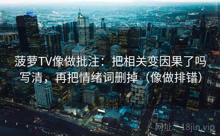 菠萝TV像做批注：把相关变因果了吗写清，再把情绪词删掉（像做排错）
