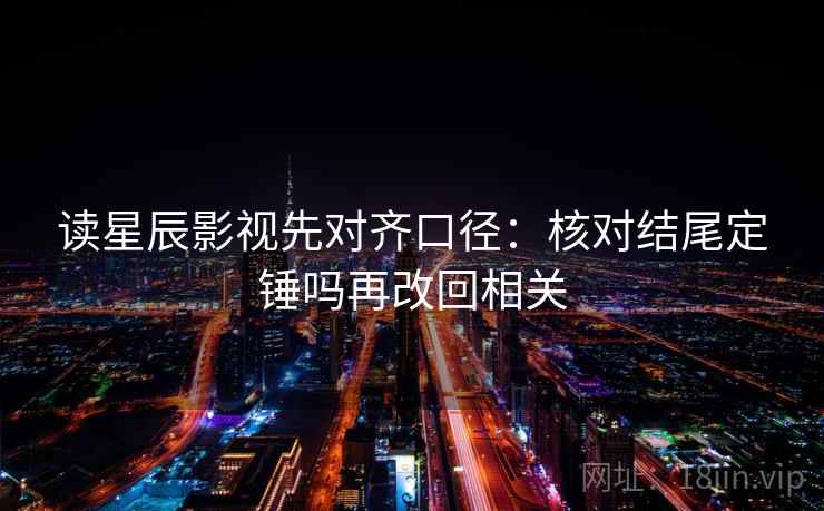 读星辰影视先对齐口径：核对结尾定锤吗再改回相关