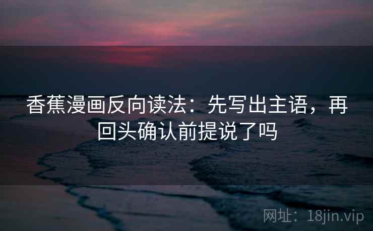香蕉漫画反向读法：先写出主语，再回头确认前提说了吗