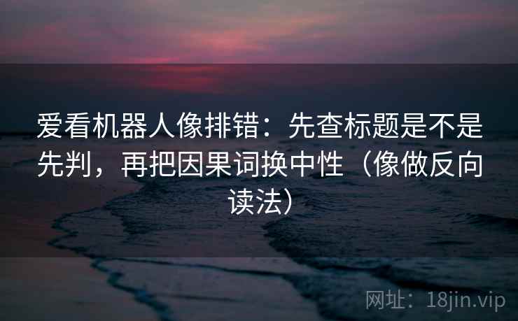 爱看机器人像排错：先查标题是不是先判，再把因果词换中性（像做反向读法）