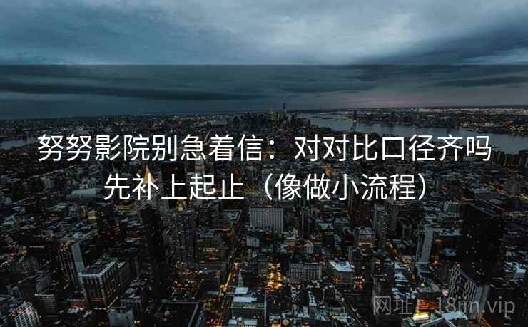 努努影院别急着信：对对比口径齐吗先补上起止（像做小流程）