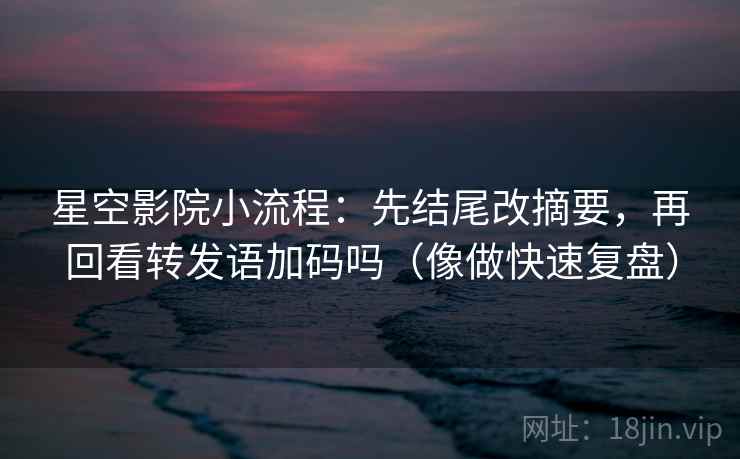 星空影院小流程：先结尾改摘要，再回看转发语加码吗（像做快速复盘）