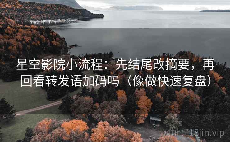 星空影院小流程：先结尾改摘要，再回看转发语加码吗（像做快速复盘）