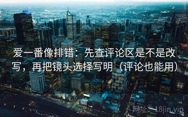 爱一番像排错：先查评论区是不是改写，再把镜头选择写明（评论也能用）