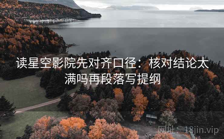读星空影院先对齐口径：核对结论太满吗再段落写提纲