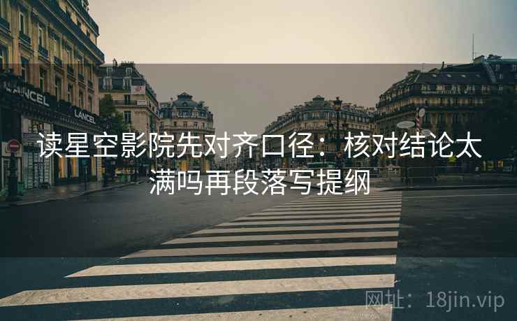 读星空影院先对齐口径：核对结论太满吗再段落写提纲