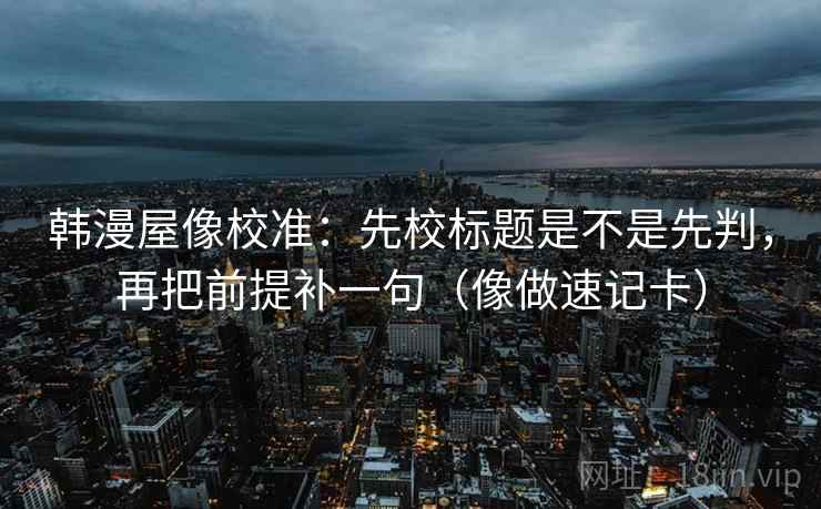 韩漫屋像校准：先校标题是不是先判，再把前提补一句（像做速记卡）