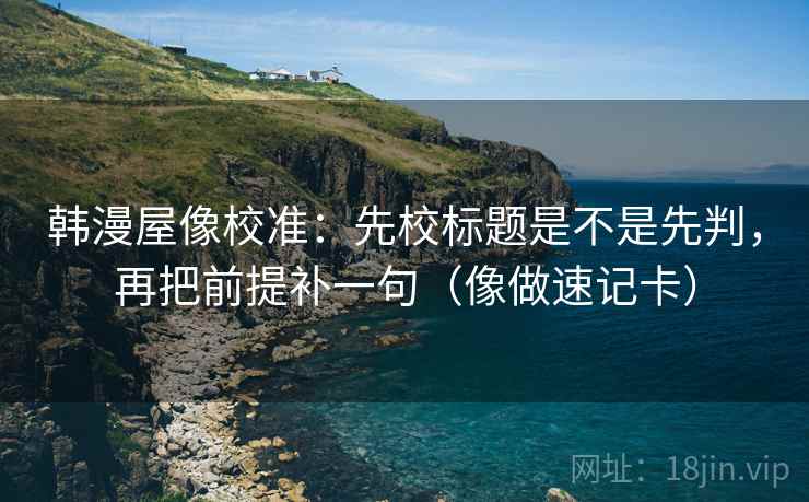 韩漫屋像校准：先校标题是不是先判，再把前提补一句（像做速记卡）